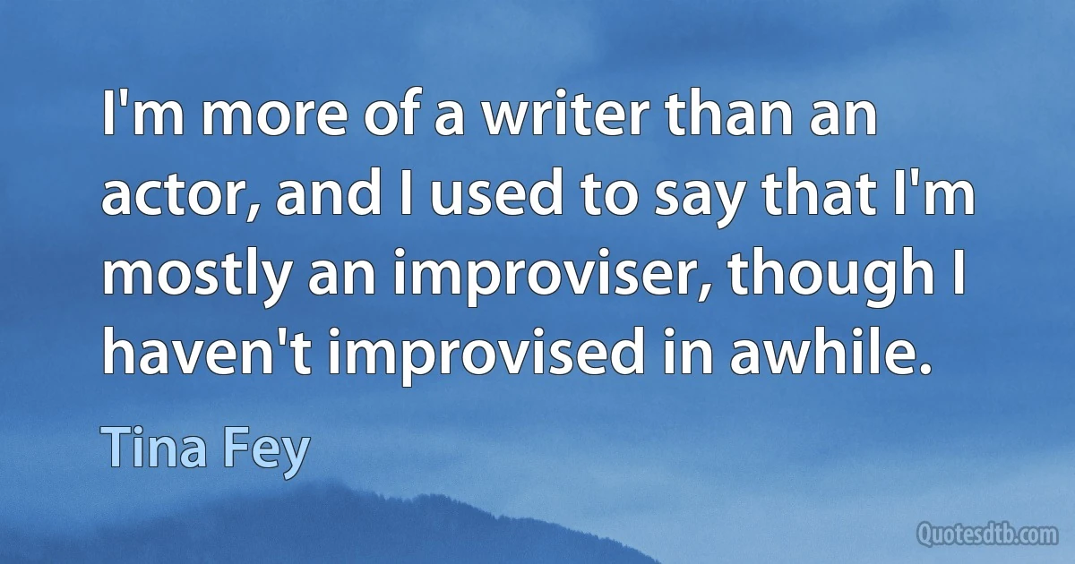 I'm more of a writer than an actor, and I used to say that I'm mostly an improviser, though I haven't improvised in awhile. (Tina Fey)