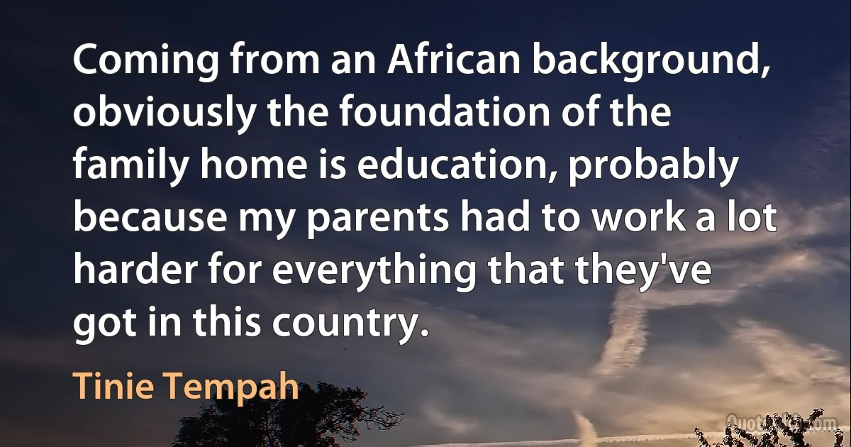 Coming from an African background, obviously the foundation of the family home is education, probably because my parents had to work a lot harder for everything that they've got in this country. (Tinie Tempah)