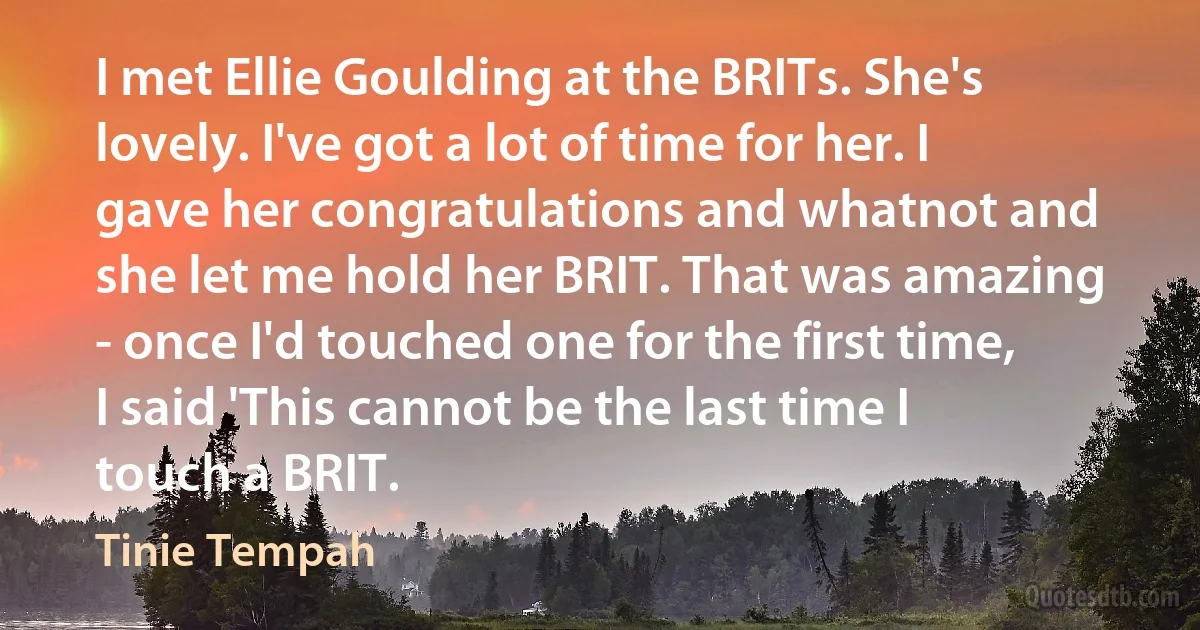 I met Ellie Goulding at the BRITs. She's lovely. I've got a lot of time for her. I gave her congratulations and whatnot and she let me hold her BRIT. That was amazing - once I'd touched one for the first time, I said 'This cannot be the last time I touch a BRIT. (Tinie Tempah)