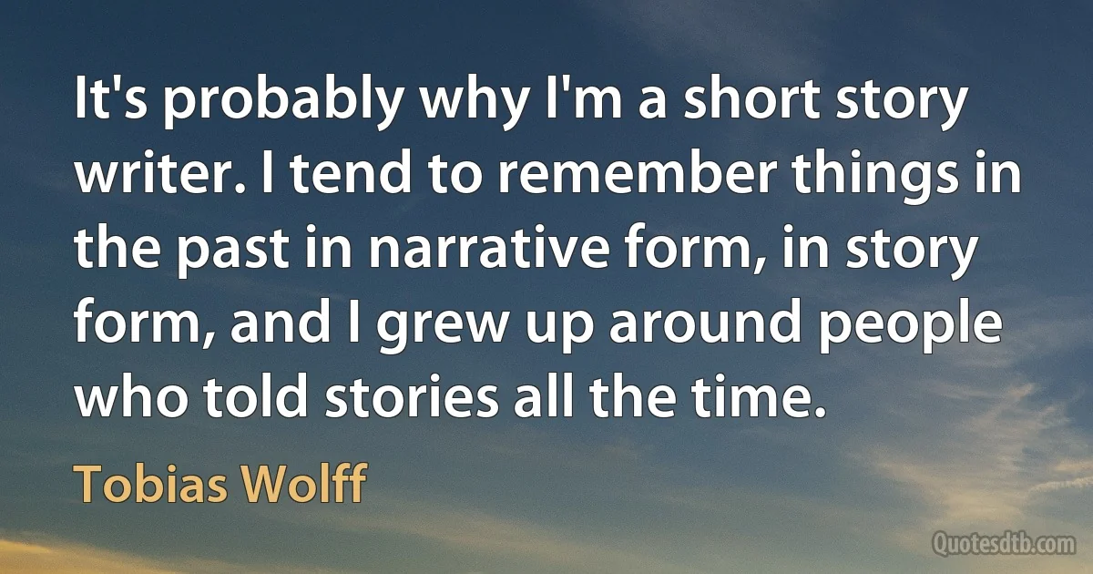 It's probably why I'm a short story writer. I tend to remember things in the past in narrative form, in story form, and I grew up around people who told stories all the time. (Tobias Wolff)