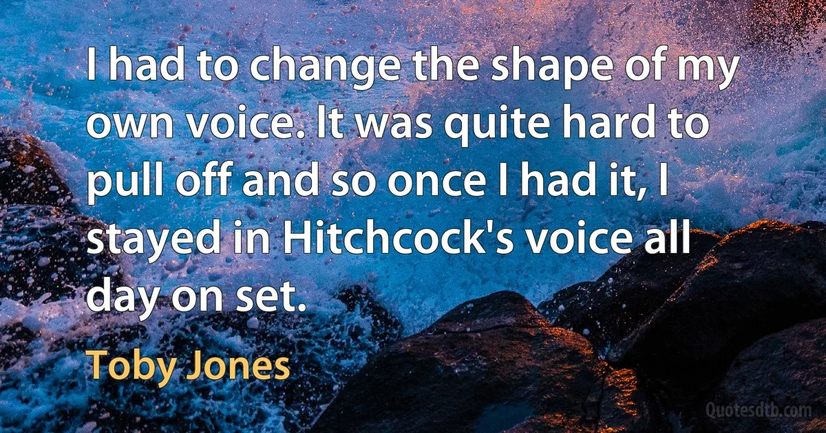 I had to change the shape of my own voice. It was quite hard to pull off and so once I had it, I stayed in Hitchcock's voice all day on set. (Toby Jones)