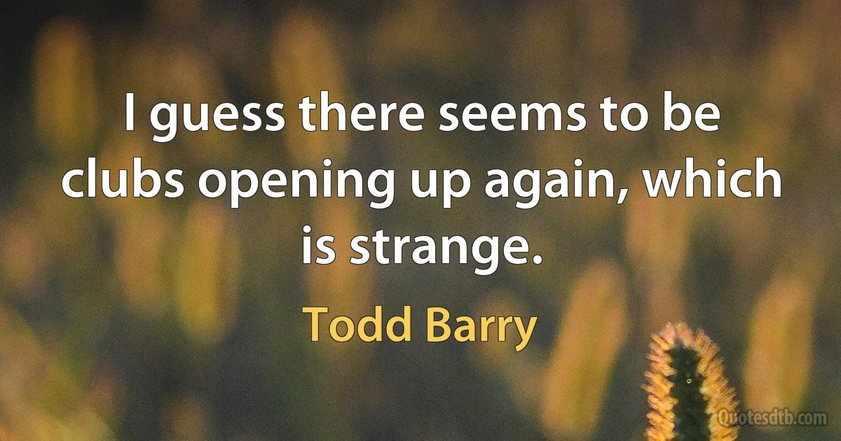 I guess there seems to be clubs opening up again, which is strange. (Todd Barry)