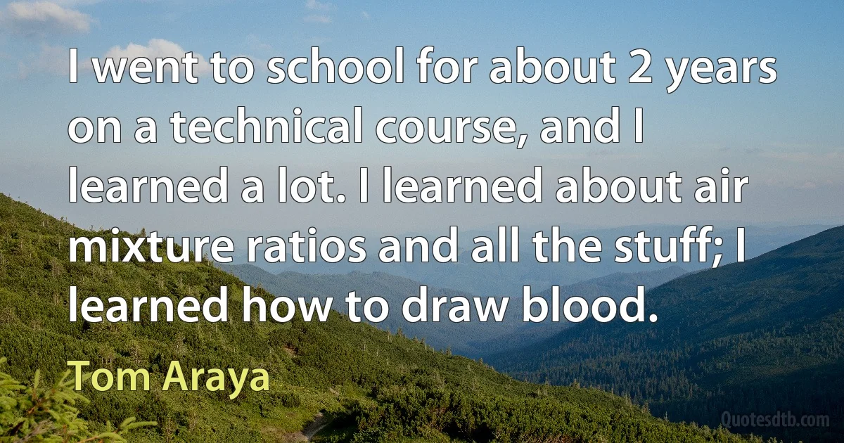 I went to school for about 2 years on a technical course, and I learned a lot. I learned about air mixture ratios and all the stuff; I learned how to draw blood. (Tom Araya)