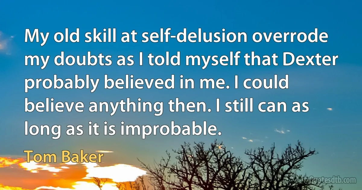 My old skill at self-delusion overrode my doubts as I told myself that Dexter probably believed in me. I could believe anything then. I still can as long as it is improbable. (Tom Baker)