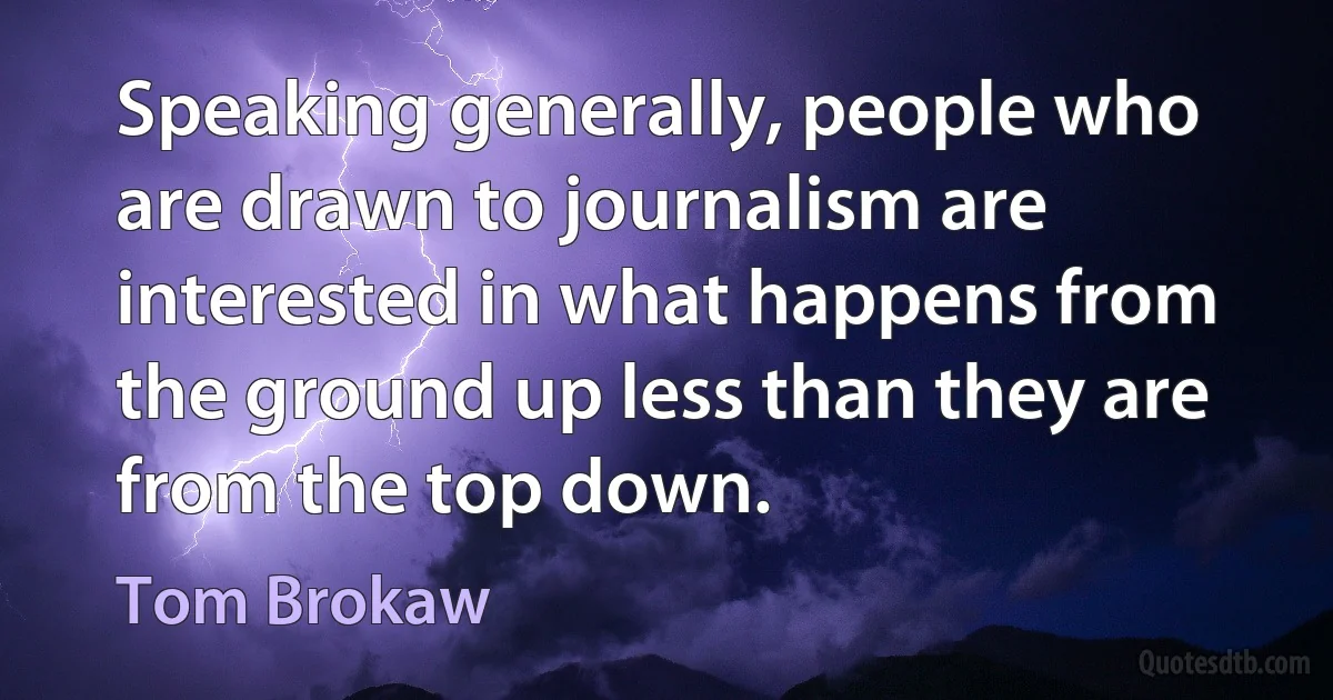 Speaking generally, people who are drawn to journalism are interested in what happens from the ground up less than they are from the top down. (Tom Brokaw)