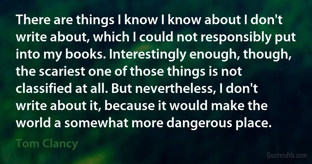 There are things I know I know about I don't write about, which I could not responsibly put into my books. Interestingly enough, though, the scariest one of those things is not classified at all. But nevertheless, I don't write about it, because it would make the world a somewhat more dangerous place. (Tom Clancy)