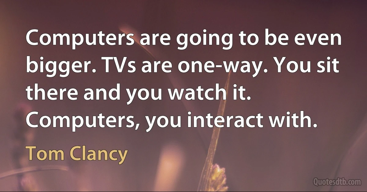 Computers are going to be even bigger. TVs are one-way. You sit there and you watch it. Computers, you interact with. (Tom Clancy)