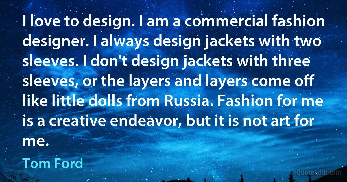 I love to design. I am a commercial fashion designer. I always design jackets with two sleeves. I don't design jackets with three sleeves, or the layers and layers come off like little dolls from Russia. Fashion for me is a creative endeavor, but it is not art for me. (Tom Ford)