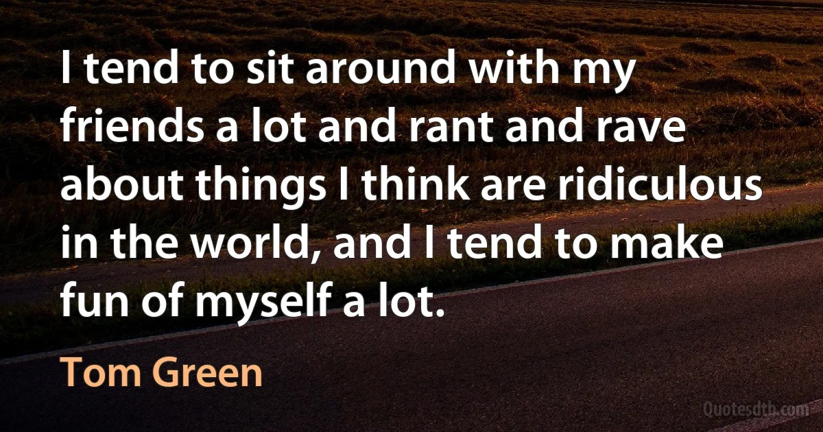 I tend to sit around with my friends a lot and rant and rave about things I think are ridiculous in the world, and I tend to make fun of myself a lot. (Tom Green)