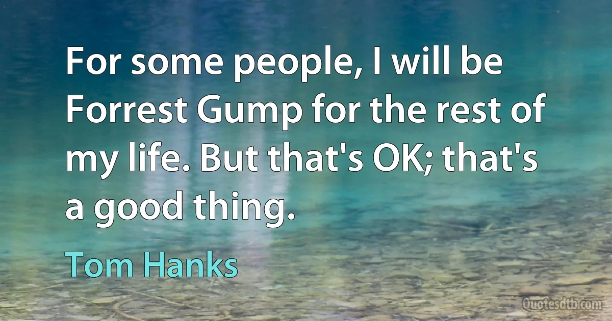 For some people, I will be Forrest Gump for the rest of my life. But that's OK; that's a good thing. (Tom Hanks)