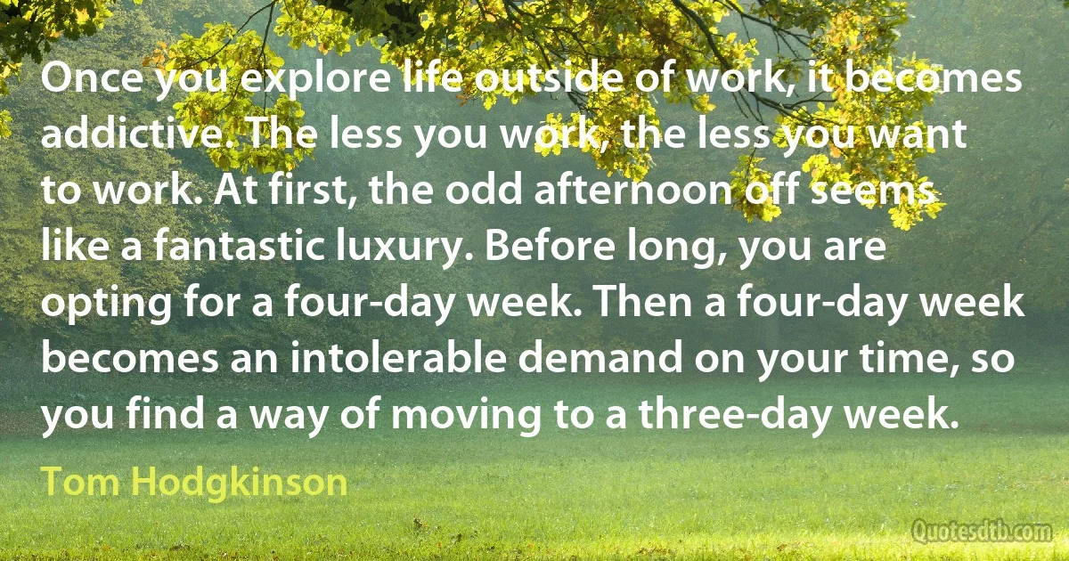 Once you explore life outside of work, it becomes addictive. The less you work, the less you want to work. At first, the odd afternoon off seems like a fantastic luxury. Before long, you are opting for a four-day week. Then a four-day week becomes an intolerable demand on your time, so you find a way of moving to a three-day week. (Tom Hodgkinson)