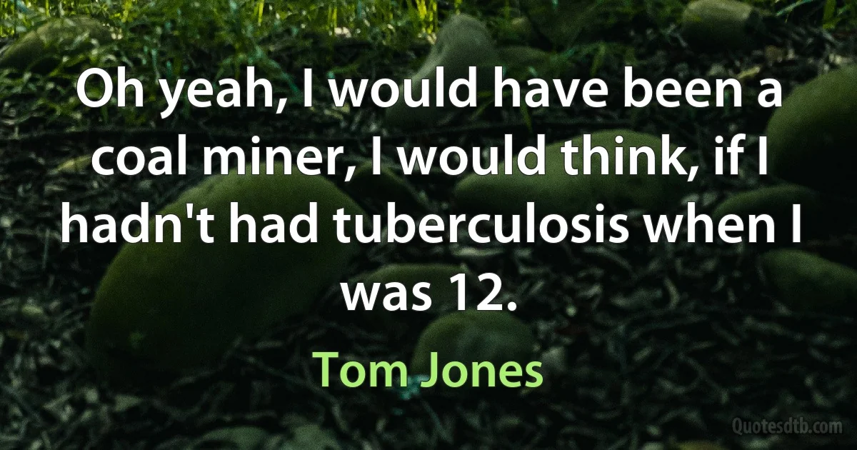 Oh yeah, I would have been a coal miner, I would think, if I hadn't had tuberculosis when I was 12. (Tom Jones)