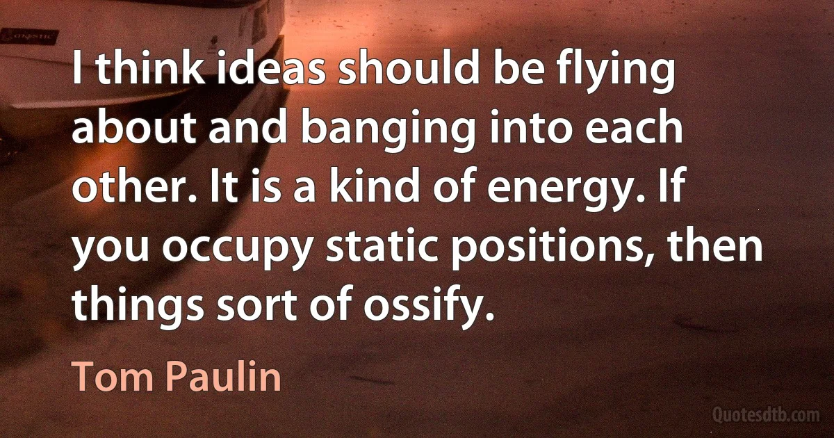 I think ideas should be flying about and banging into each other. It is a kind of energy. If you occupy static positions, then things sort of ossify. (Tom Paulin)