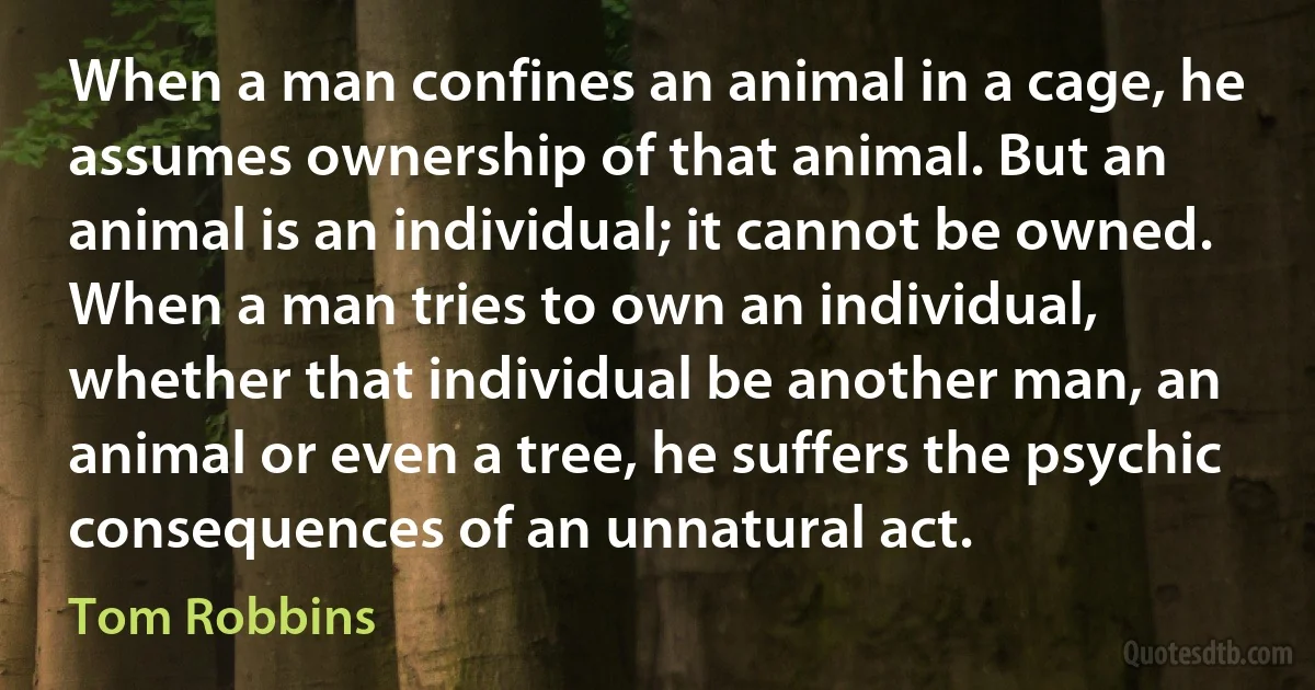 When a man confines an animal in a cage, he assumes ownership of that animal. But an animal is an individual; it cannot be owned. When a man tries to own an individual, whether that individual be another man, an animal or even a tree, he suffers the psychic consequences of an unnatural act. (Tom Robbins)