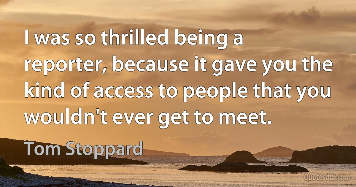 I was so thrilled being a reporter, because it gave you the kind of access to people that you wouldn't ever get to meet. (Tom Stoppard)