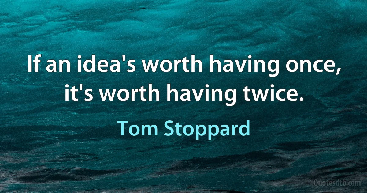 If an idea's worth having once, it's worth having twice. (Tom Stoppard)