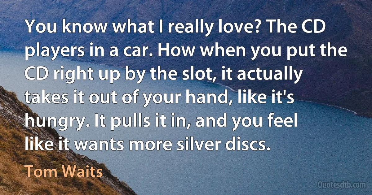 You know what I really love? The CD players in a car. How when you put the CD right up by the slot, it actually takes it out of your hand, like it's hungry. It pulls it in, and you feel like it wants more silver discs. (Tom Waits)