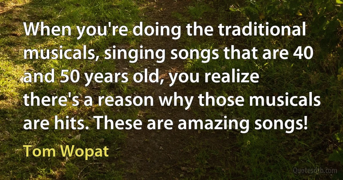 When you're doing the traditional musicals, singing songs that are 40 and 50 years old, you realize there's a reason why those musicals are hits. These are amazing songs! (Tom Wopat)