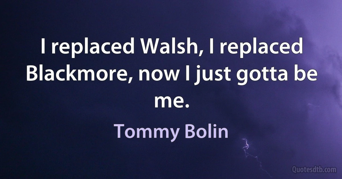 I replaced Walsh, I replaced Blackmore, now I just gotta be me. (Tommy Bolin)