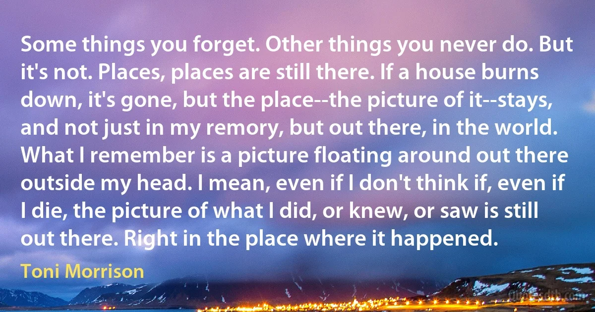 Some things you forget. Other things you never do. But it's not. Places, places are still there. If a house burns down, it's gone, but the place--the picture of it--stays, and not just in my remory, but out there, in the world. What I remember is a picture floating around out there outside my head. I mean, even if I don't think if, even if I die, the picture of what I did, or knew, or saw is still out there. Right in the place where it happened. (Toni Morrison)