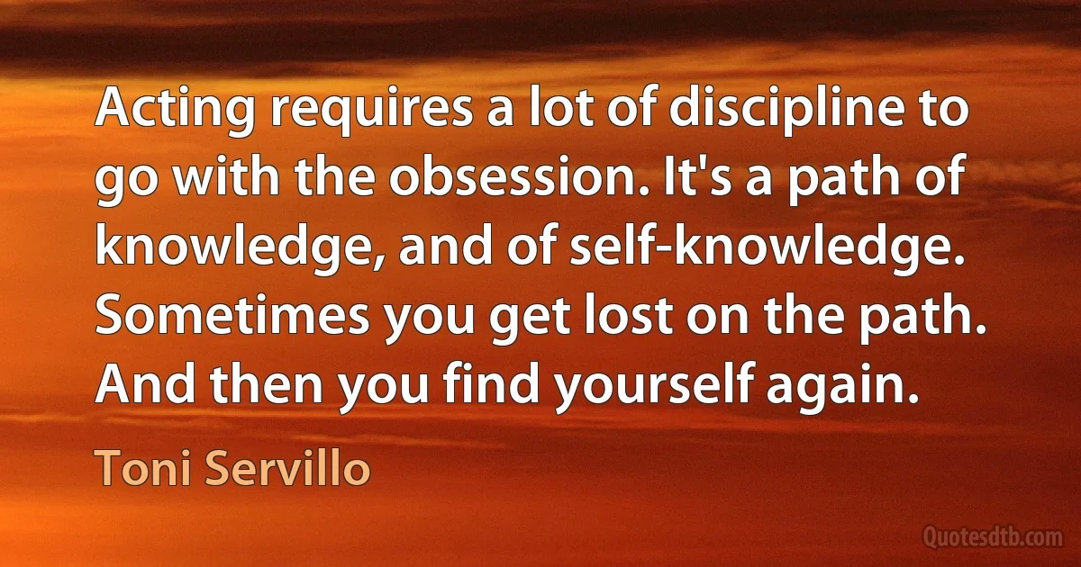 Acting requires a lot of discipline to go with the obsession. It's a path of knowledge, and of self-knowledge. Sometimes you get lost on the path. And then you find yourself again. (Toni Servillo)