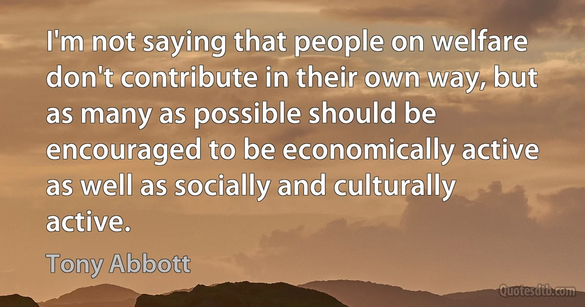 I'm not saying that people on welfare don't contribute in their own way, but as many as possible should be encouraged to be economically active as well as socially and culturally active. (Tony Abbott)