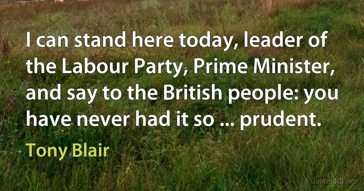 I can stand here today, leader of the Labour Party, Prime Minister, and say to the British people: you have never had it so ... prudent. (Tony Blair)