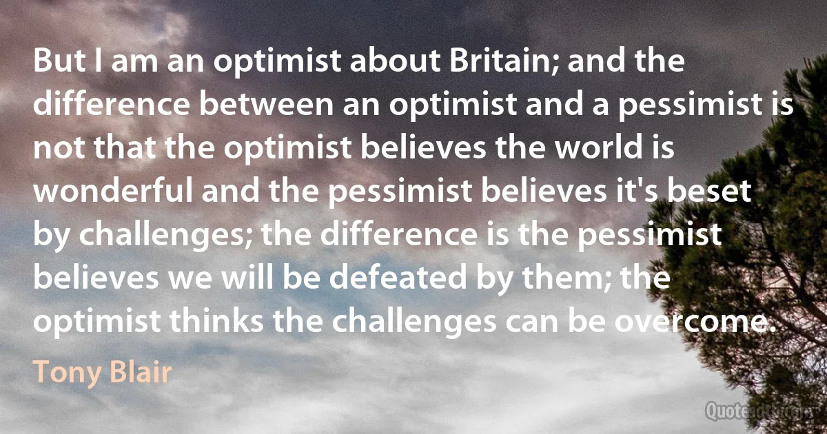 But I am an optimist about Britain; and the difference between an optimist and a pessimist is not that the optimist believes the world is wonderful and the pessimist believes it's beset by challenges; the difference is the pessimist believes we will be defeated by them; the optimist thinks the challenges can be overcome. (Tony Blair)