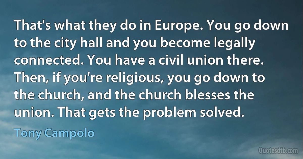 That's what they do in Europe. You go down to the city hall and you become legally connected. You have a civil union there. Then, if you're religious, you go down to the church, and the church blesses the union. That gets the problem solved. (Tony Campolo)