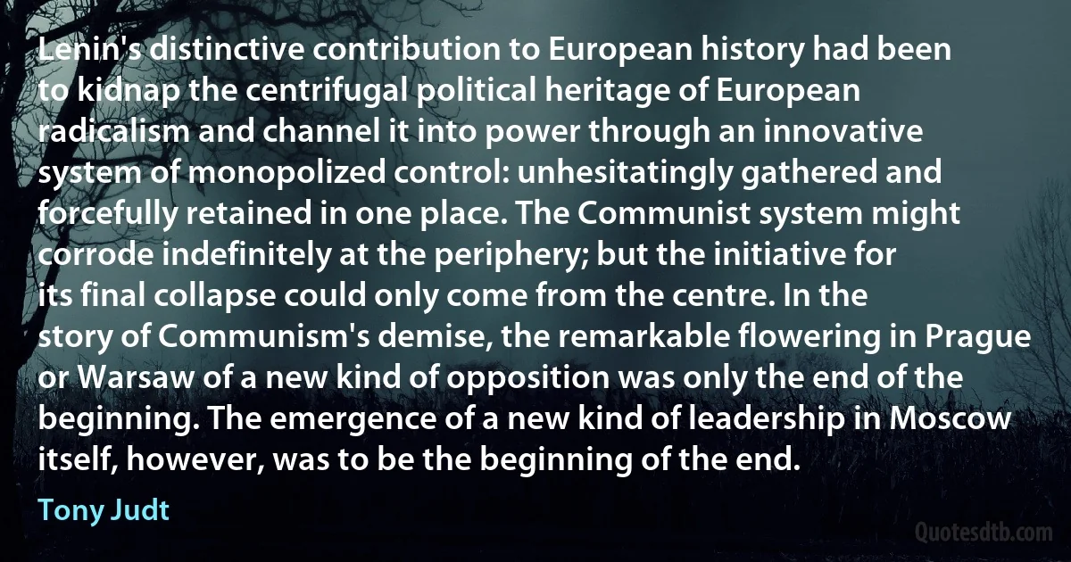 Lenin's distinctive contribution to European history had been to kidnap the centrifugal political heritage of European radicalism and channel it into power through an innovative system of monopolized control: unhesitatingly gathered and forcefully retained in one place. The Communist system might corrode indefinitely at the periphery; but the initiative for its final collapse could only come from the centre. In the story of Communism's demise, the remarkable flowering in Prague or Warsaw of a new kind of opposition was only the end of the beginning. The emergence of a new kind of leadership in Moscow itself, however, was to be the beginning of the end. (Tony Judt)