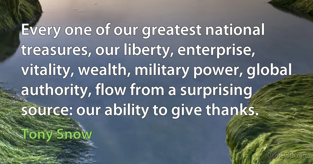 Every one of our greatest national treasures, our liberty, enterprise, vitality, wealth, military power, global authority, flow from a surprising source: our ability to give thanks. (Tony Snow)