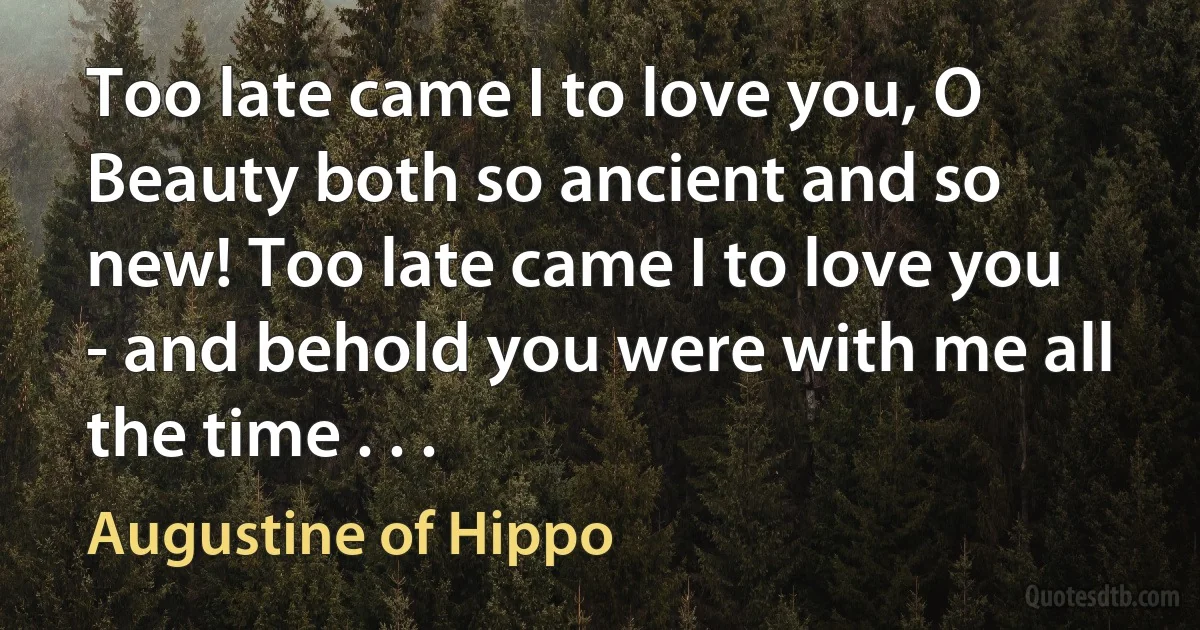 Too late came I to love you, O Beauty both so ancient and so new! Too late came I to love you - and behold you were with me all the time . . . (Augustine of Hippo)