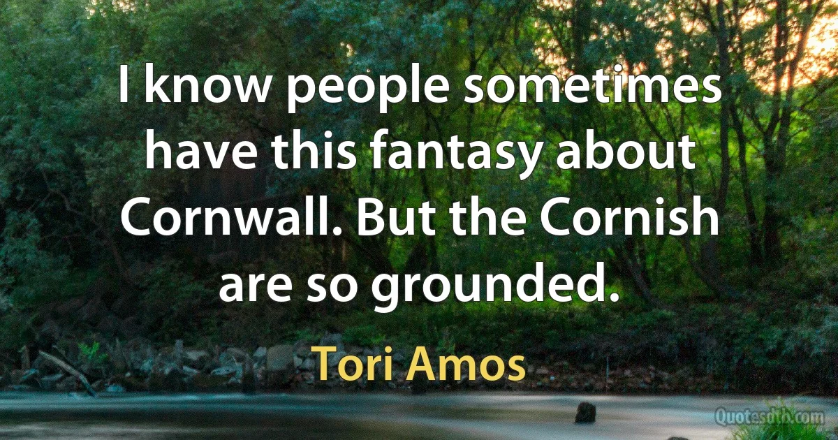 I know people sometimes have this fantasy about Cornwall. But the Cornish are so grounded. (Tori Amos)