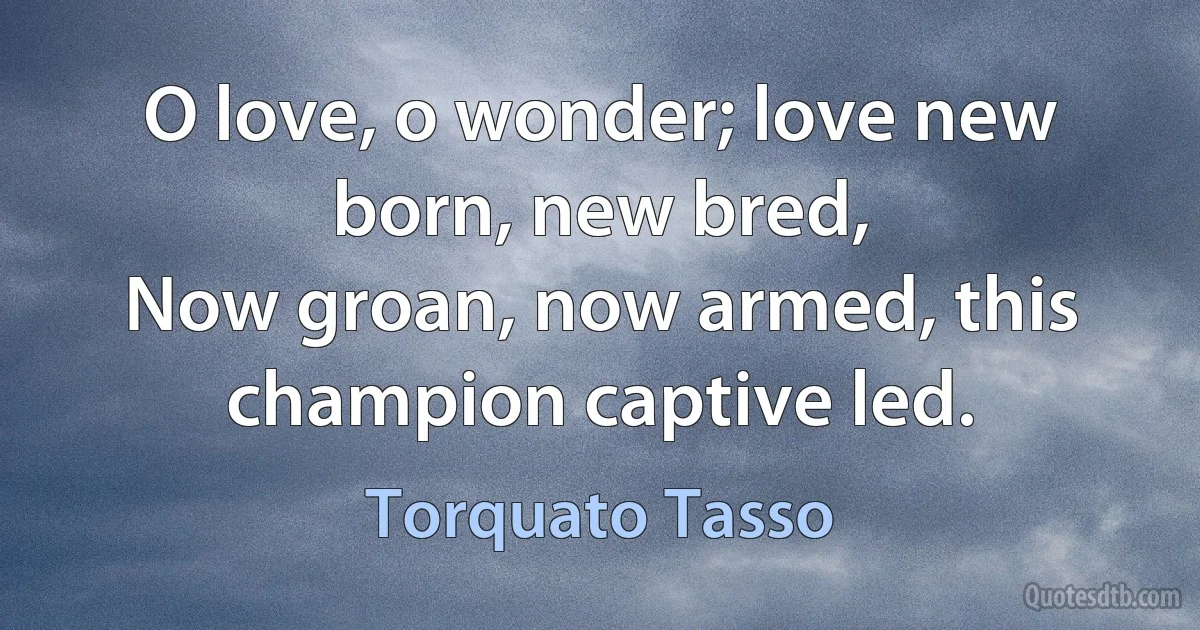 O love, o wonder; love new born, new bred,
Now groan, now armed, this champion captive led. (Torquato Tasso)