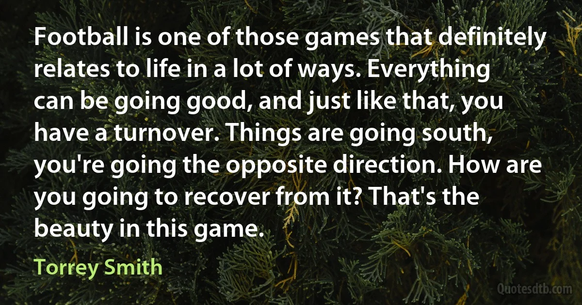 Football is one of those games that definitely relates to life in a lot of ways. Everything can be going good, and just like that, you have a turnover. Things are going south, you're going the opposite direction. How are you going to recover from it? That's the beauty in this game. (Torrey Smith)