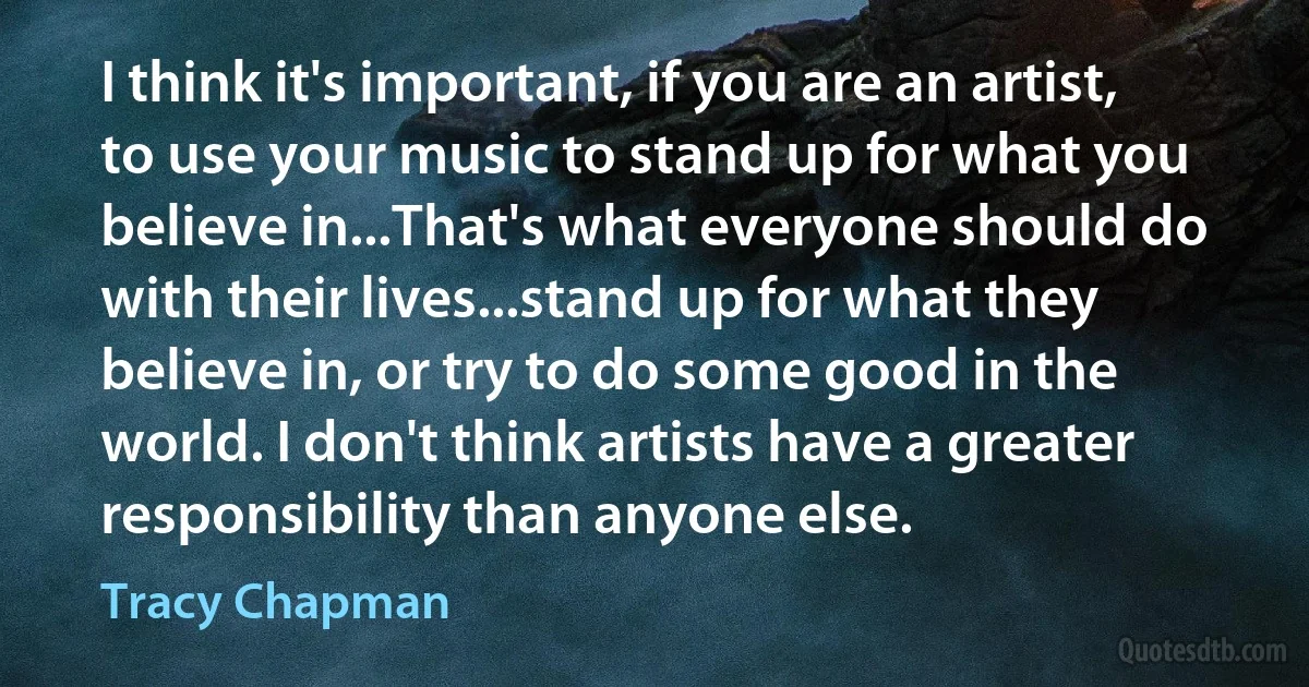 I think it's important, if you are an artist, to use your music to stand up for what you believe in...That's what everyone should do with their lives...stand up for what they believe in, or try to do some good in the world. I don't think artists have a greater responsibility than anyone else. (Tracy Chapman)