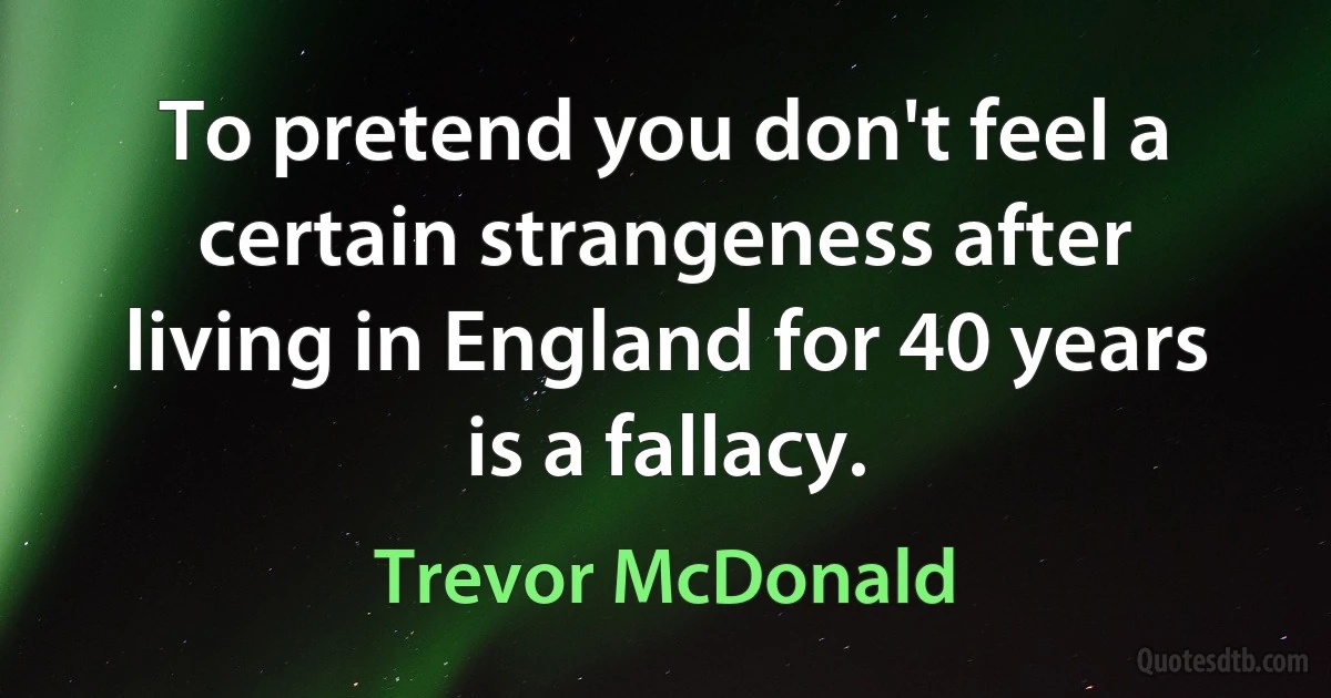 To pretend you don't feel a certain strangeness after living in England for 40 years is a fallacy. (Trevor McDonald)