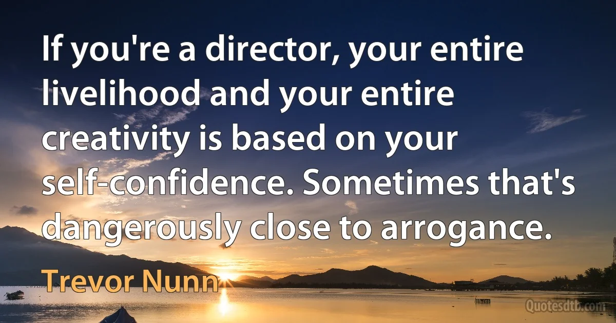 If you're a director, your entire livelihood and your entire creativity is based on your self-confidence. Sometimes that's dangerously close to arrogance. (Trevor Nunn)