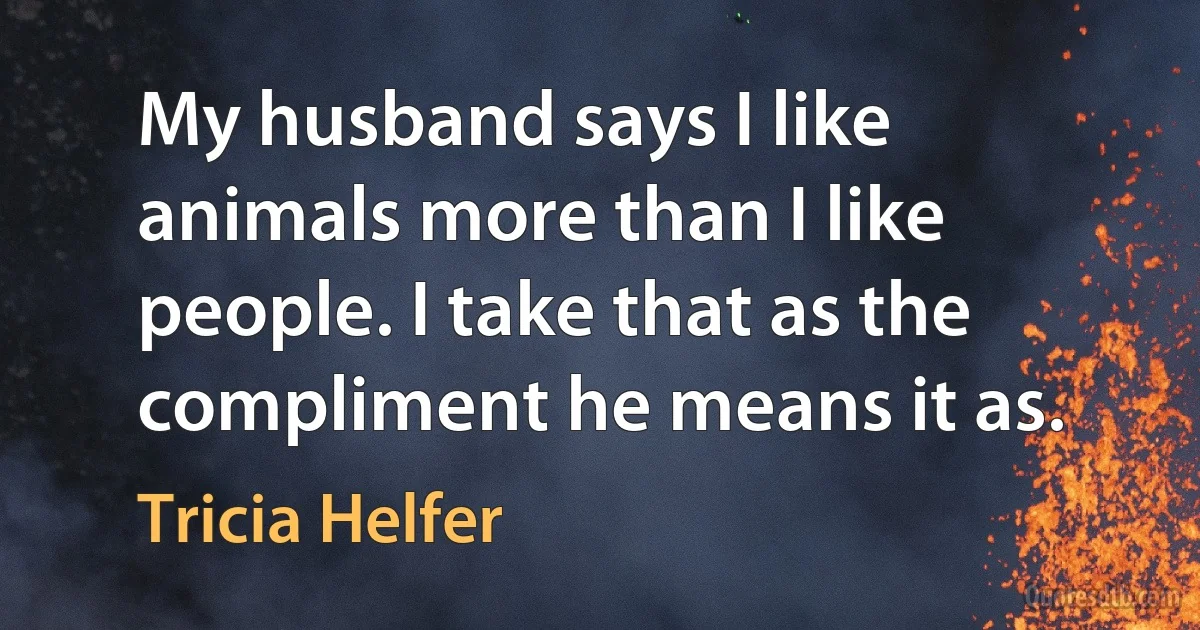 My husband says I like animals more than I like people. I take that as the compliment he means it as. (Tricia Helfer)