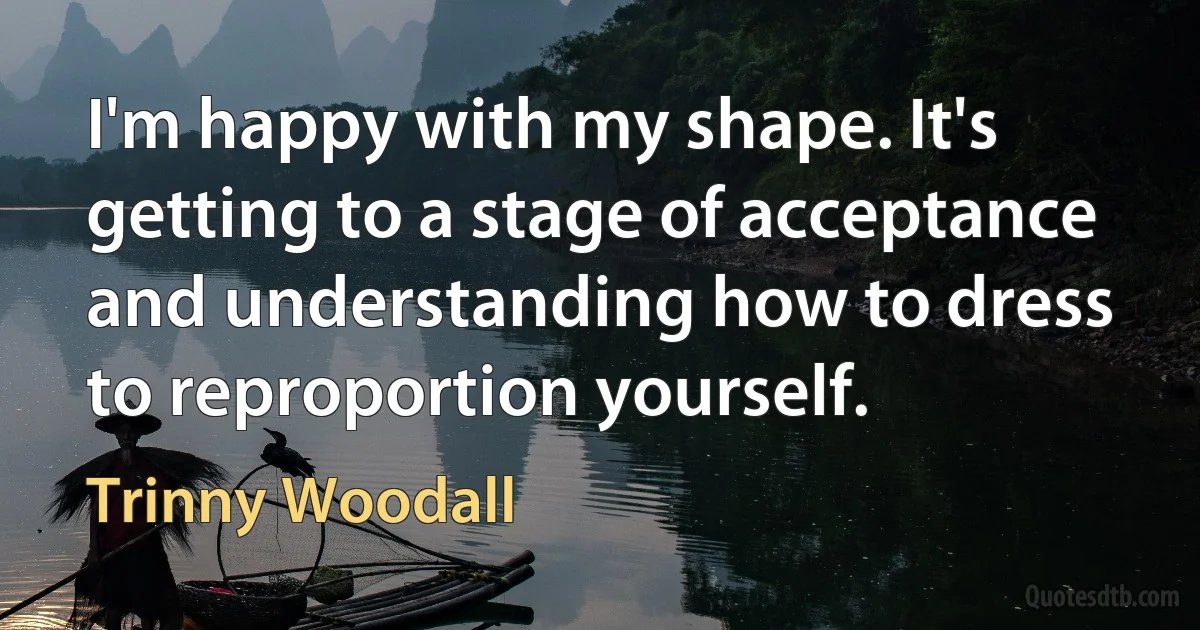 I'm happy with my shape. It's getting to a stage of acceptance and understanding how to dress to reproportion yourself. (Trinny Woodall)