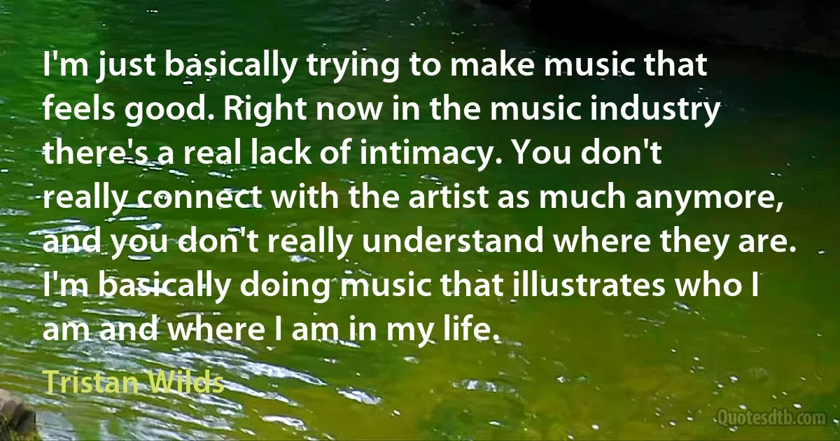 I'm just basically trying to make music that feels good. Right now in the music industry there's a real lack of intimacy. You don't really connect with the artist as much anymore, and you don't really understand where they are. I'm basically doing music that illustrates who I am and where I am in my life. (Tristan Wilds)