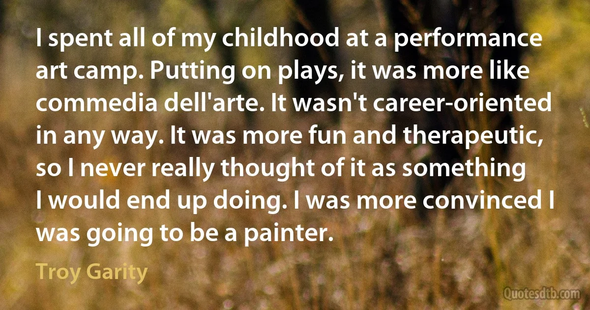 I spent all of my childhood at a performance art camp. Putting on plays, it was more like commedia dell'arte. It wasn't career-oriented in any way. It was more fun and therapeutic, so I never really thought of it as something I would end up doing. I was more convinced I was going to be a painter. (Troy Garity)