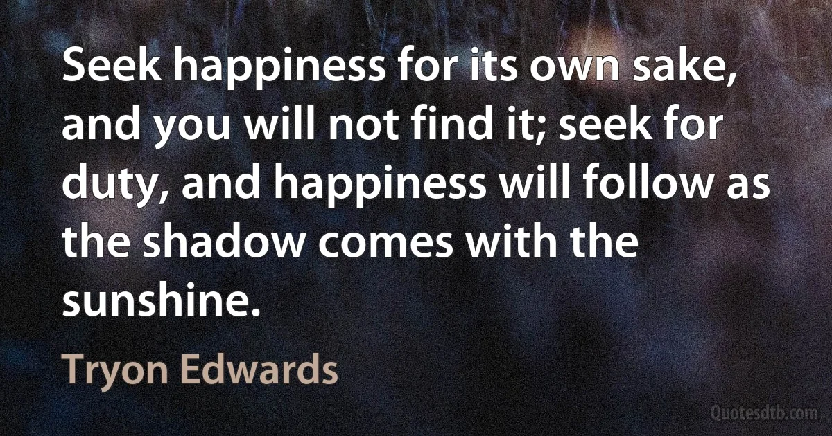 Seek happiness for its own sake, and you will not find it; seek for duty, and happiness will follow as the shadow comes with the sunshine. (Tryon Edwards)