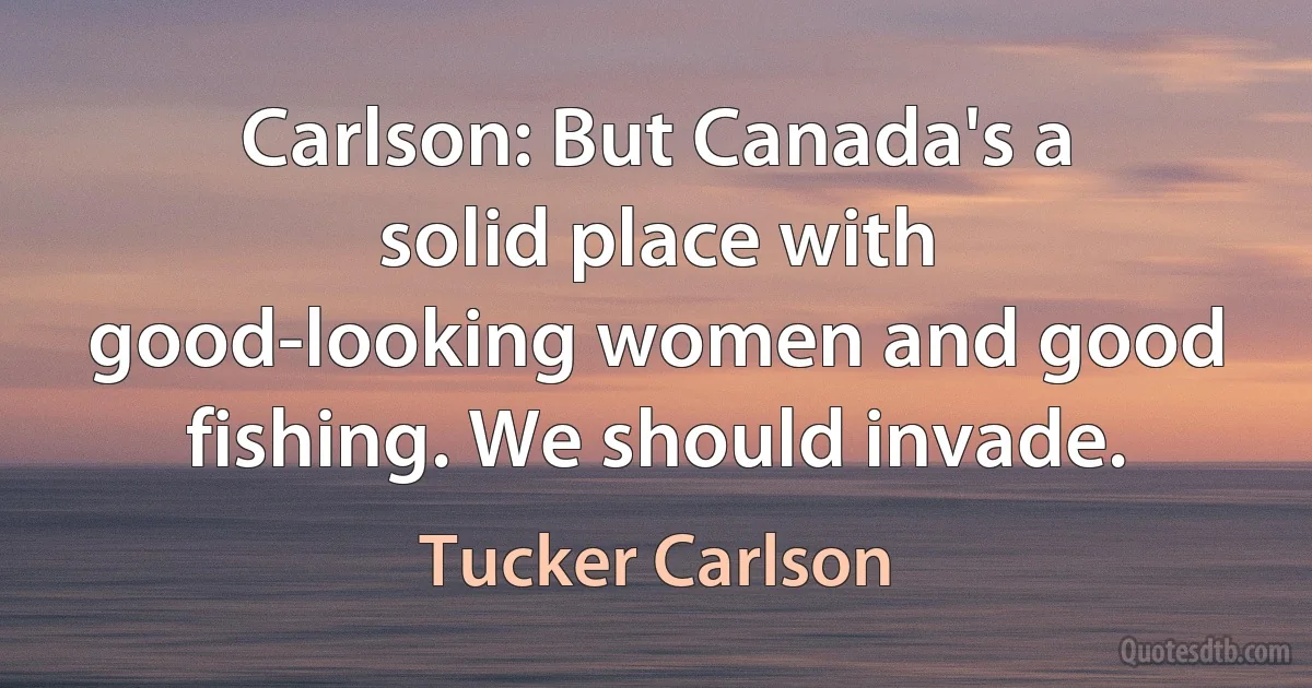 Carlson: But Canada's a solid place with good-looking women and good fishing. We should invade. (Tucker Carlson)