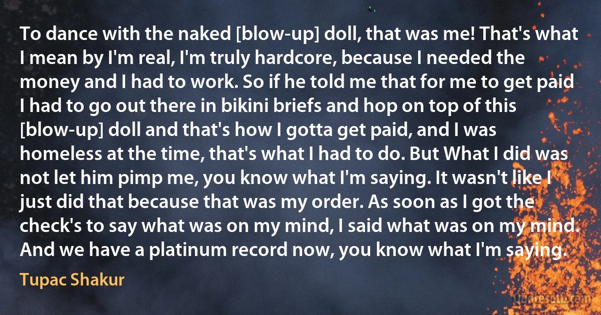 To dance with the naked [blow-up] doll, that was me! That's what I mean by I'm real, I'm truly hardcore, because I needed the money and I had to work. So if he told me that for me to get paid I had to go out there in bikini briefs and hop on top of this [blow-up] doll and that's how I gotta get paid, and I was homeless at the time, that's what I had to do. But What I did was not let him pimp me, you know what I'm saying. It wasn't like I just did that because that was my order. As soon as I got the check's to say what was on my mind, I said what was on my mind. And we have a platinum record now, you know what I'm saying. (Tupac Shakur)