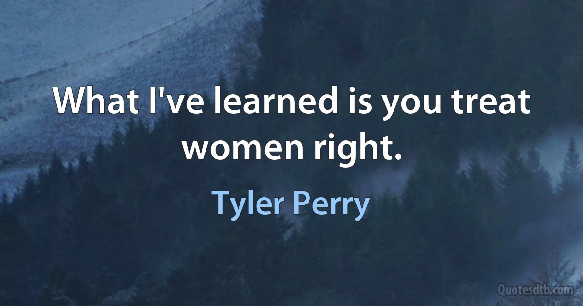 What I've learned is you treat women right. (Tyler Perry)