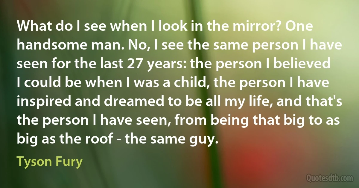 What do I see when I look in the mirror? One handsome man. No, I see the same person I have seen for the last 27 years: the person I believed I could be when I was a child, the person I have inspired and dreamed to be all my life, and that's the person I have seen, from being that big to as big as the roof - the same guy. (Tyson Fury)