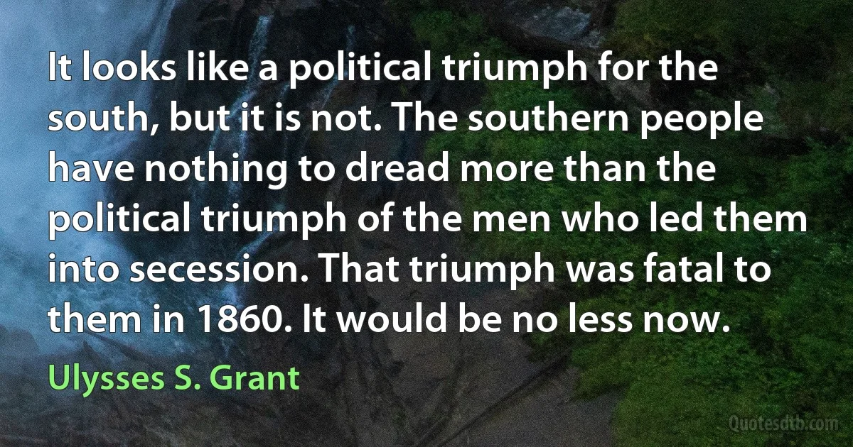 It looks like a political triumph for the south, but it is not. The southern people have nothing to dread more than the political triumph of the men who led them into secession. That triumph was fatal to them in 1860. It would be no less now. (Ulysses S. Grant)