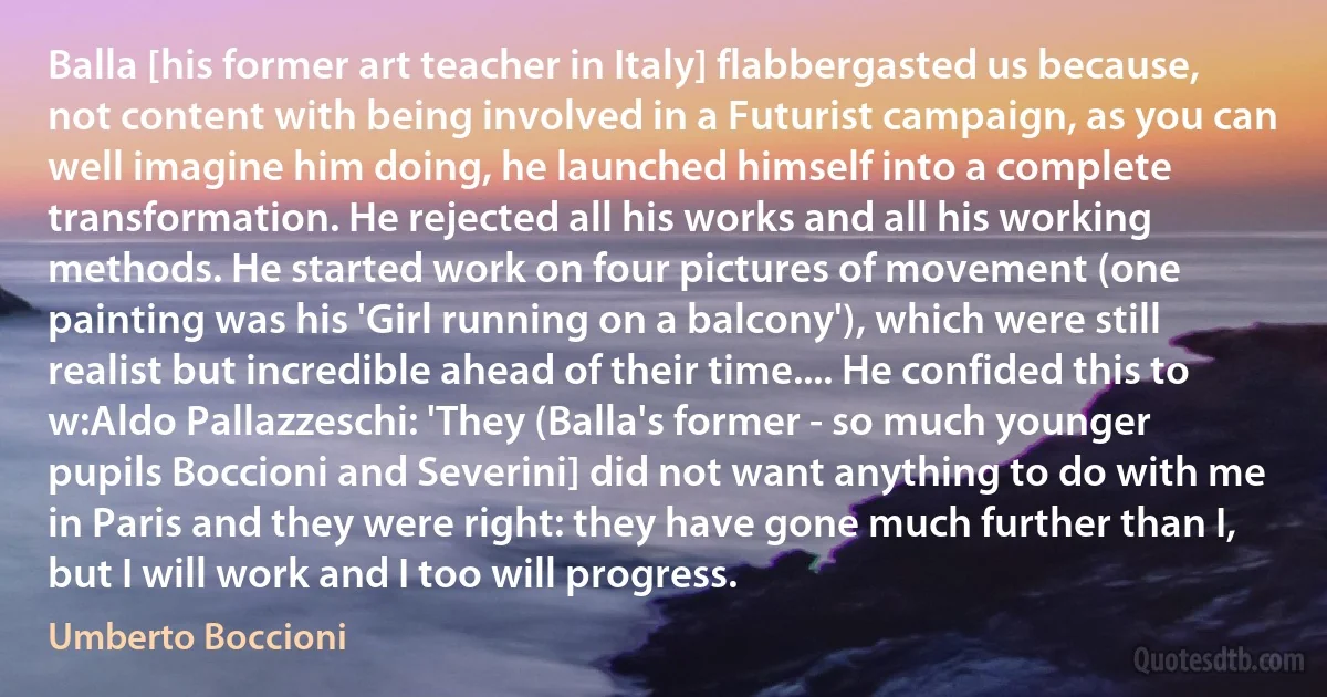 Balla [his former art teacher in Italy] flabbergasted us because, not content with being involved in a Futurist campaign, as you can well imagine him doing, he launched himself into a complete transformation. He rejected all his works and all his working methods. He started work on four pictures of movement (one painting was his 'Girl running on a balcony'), which were still realist but incredible ahead of their time.... He confided this to w:Aldo Pallazzeschi: 'They (Balla's former - so much younger pupils Boccioni and Severini] did not want anything to do with me in Paris and they were right: they have gone much further than I, but I will work and I too will progress. (Umberto Boccioni)