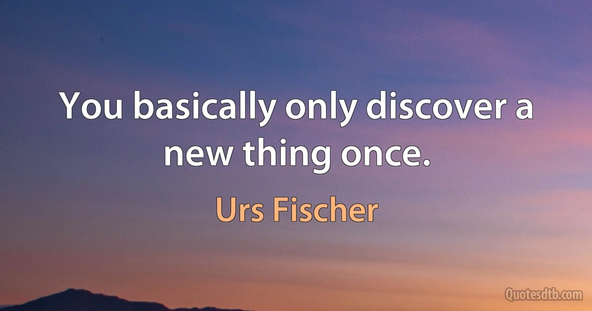 You basically only discover a new thing once. (Urs Fischer)